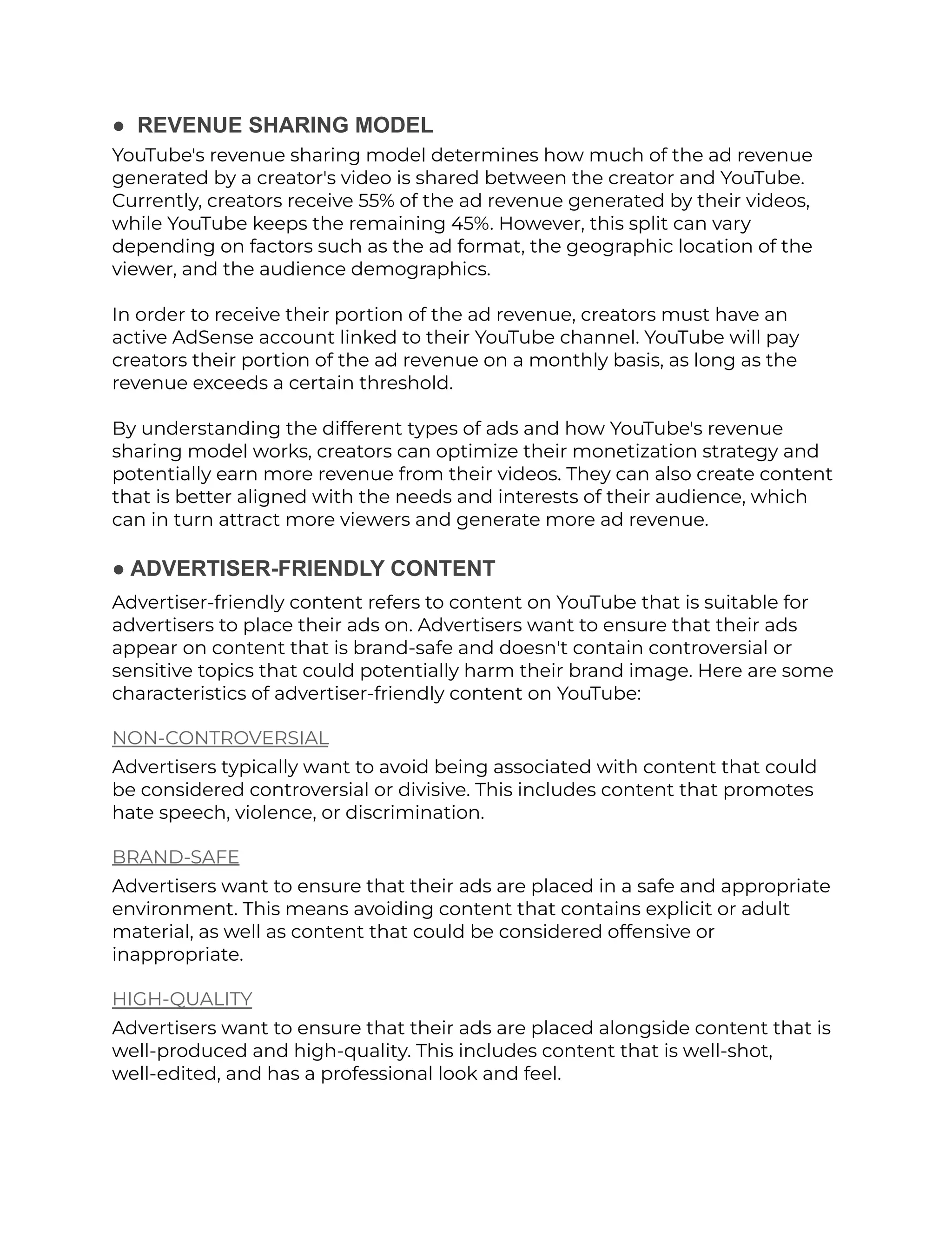 ● REVENUE SHARING MODEL
YouTube's revenue sharing model determines how much of the ad revenue
generated by a creator's video is shared between the creator and YouTube.
Currently, creators receive 55% of the ad revenue generated by their videos,
while YouTube keeps the remaining 45%. However, this split can vary
depending on factors such as the ad format, the geographic location of the
viewer, and the audience demographics.
In order to receive their portion of the ad revenue, creators must have an
active AdSense account linked to their YouTube channel. YouTube will pay
creators their portion of the ad revenue on a monthly basis, as long as the
revenue exceeds a certain threshold.
By understanding the different types of ads and how YouTube's revenue
sharing model works, creators can optimize their monetization strategy and
potentially earn more revenue from their videos. They can also create content
that is better aligned with the needs and interests of their audience, which
can in turn attract more viewers and generate more ad revenue.
● ADVERTISER-FRIENDLY CONTENT
Advertiser-friendly content refers to content on YouTube that is suitable for
advertisers to place their ads on. Advertisers want to ensure that their ads
appear on content that is brand-safe and doesn't contain controversial or
sensitive topics that could potentially harm their brand image. Here are some
characteristics of advertiser-friendly content on YouTube:
NON-CONTROVERSIAL
Advertisers typically want to avoid being associated with content that could
be considered controversial or divisive. This includes content that promotes
hate speech, violence, or discrimination.
BRAND-SAFE
Advertisers want to ensure that their ads are placed in a safe and appropriate
environment. This means avoiding content that contains explicit or adult
material, as well as content that could be considered offensive or
inappropriate.
HIGH-QUALITY
Advertisers want to ensure that their ads are placed alongside content that is
well-produced and high-quality. This includes content that is well-shot,
well-edited, and has a professional look and feel.
 
