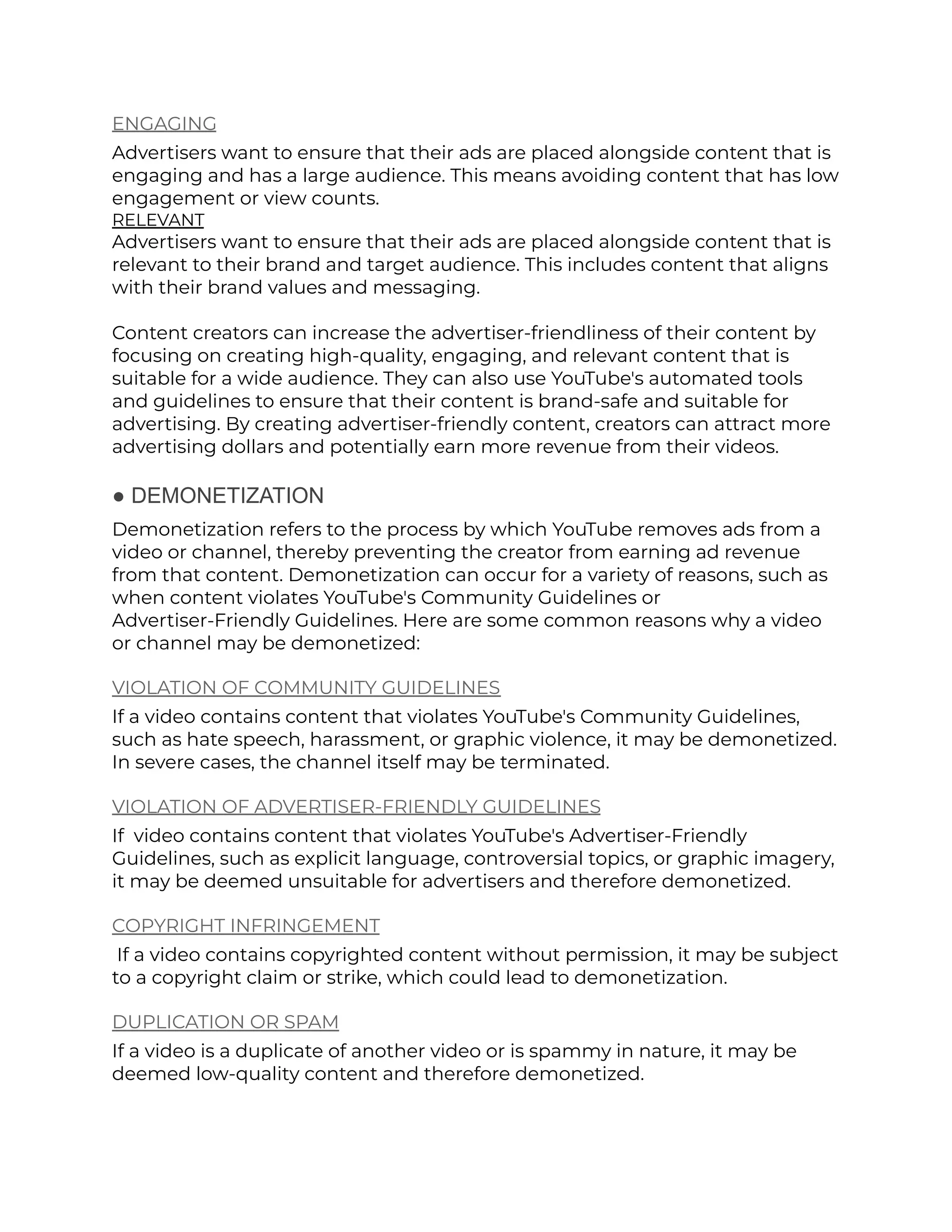 ENGAGING
Advertisers want to ensure that their ads are placed alongside content that is
engaging and has a large audience. This means avoiding content that has low
engagement or view counts.
RELEVANT
Advertisers want to ensure that their ads are placed alongside content that is
relevant to their brand and target audience. This includes content that aligns
with their brand values and messaging.
Content creators can increase the advertiser-friendliness of their content by
focusing on creating high-quality, engaging, and relevant content that is
suitable for a wide audience. They can also use YouTube's automated tools
and guidelines to ensure that their content is brand-safe and suitable for
advertising. By creating advertiser-friendly content, creators can attract more
advertising dollars and potentially earn more revenue from their videos.
● DEMONETIZATION
Demonetization refers to the process by which YouTube removes ads from a
video or channel, thereby preventing the creator from earning ad revenue
from that content. Demonetization can occur for a variety of reasons, such as
when content violates YouTube's Community Guidelines or
Advertiser-Friendly Guidelines. Here are some common reasons why a video
or channel may be demonetized:
VIOLATION OF COMMUNITY GUIDELINES
If a video contains content that violates YouTube's Community Guidelines,
such as hate speech, harassment, or graphic violence, it may be demonetized.
In severe cases, the channel itself may be terminated.
VIOLATION OF ADVERTISER-FRIENDLY GUIDELINES
If video contains content that violates YouTube's Advertiser-Friendly
Guidelines, such as explicit language, controversial topics, or graphic imagery,
it may be deemed unsuitable for advertisers and therefore demonetized.
COPYRIGHT INFRINGEMENT
If a video contains copyrighted content without permission, it may be subject
to a copyright claim or strike, which could lead to demonetization.
DUPLICATION OR SPAM
If a video is a duplicate of another video or is spammy in nature, it may be
deemed low-quality content and therefore demonetized.
 
