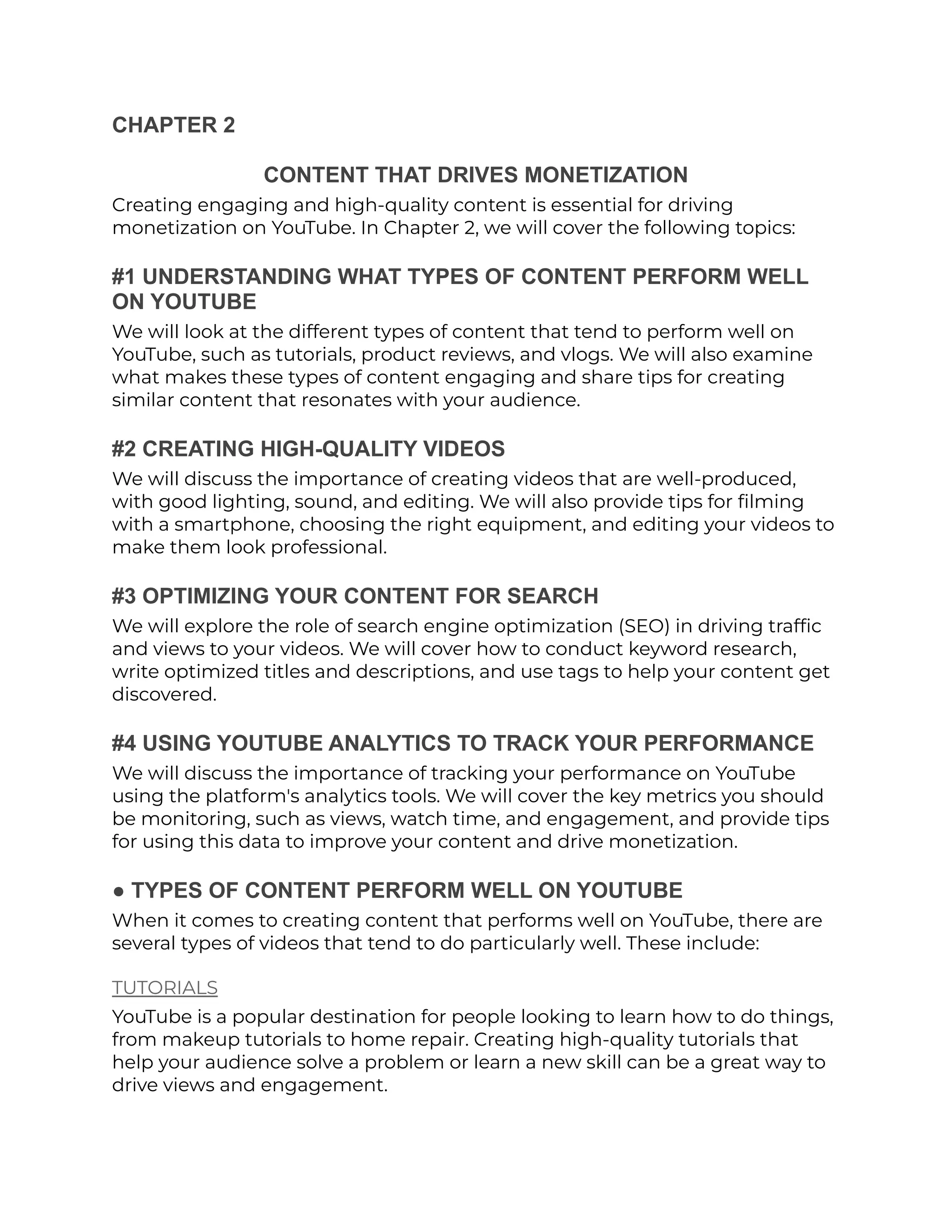 CHAPTER 2
CONTENT THAT DRIVES MONETIZATION
Creating engaging and high-quality content is essential for driving
monetization on YouTube. In Chapter 2, we will cover the following topics:
#1 UNDERSTANDING WHAT TYPES OF CONTENT PERFORM WELL
ON YOUTUBE
We will look at the different types of content that tend to perform well on
YouTube, such as tutorials, product reviews, and vlogs. We will also examine
what makes these types of content engaging and share tips for creating
similar content that resonates with your audience.
#2 CREATING HIGH-QUALITY VIDEOS
We will discuss the importance of creating videos that are well-produced,
with good lighting, sound, and editing. We will also provide tips for filming
with a smartphone, choosing the right equipment, and editing your videos to
make them look professional.
#3 OPTIMIZING YOUR CONTENT FOR SEARCH
We will explore the role of search engine optimization (SEO) in driving traffic
and views to your videos. We will cover how to conduct keyword research,
write optimized titles and descriptions, and use tags to help your content get
discovered.
#4 USING YOUTUBE ANALYTICS TO TRACK YOUR PERFORMANCE
We will discuss the importance of tracking your performance on YouTube
using the platform's analytics tools. We will cover the key metrics you should
be monitoring, such as views, watch time, and engagement, and provide tips
for using this data to improve your content and drive monetization.
● TYPES OF CONTENT PERFORM WELL ON YOUTUBE
When it comes to creating content that performs well on YouTube, there are
several types of videos that tend to do particularly well. These include:
TUTORIALS
YouTube is a popular destination for people looking to learn how to do things,
from makeup tutorials to home repair. Creating high-quality tutorials that
help your audience solve a problem or learn a new skill can be a great way to
drive views and engagement.
 