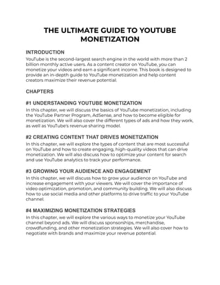 THE ULTIMATE GUIDE TO YOUTUBE
MONETIZATION
INTRODUCTION
YouTube is the second-largest search engine in the world with more than 2
billion monthly active users. As a content creator on YouTube, you can
monetize your videos and earn a significant income. This book is designed to
provide an in-depth guide to YouTube monetization and help content
creators maximize their revenue potential.
CHAPTERS
#1 UNDERSTANDING YOUTUBE MONETIZATION
In this chapter, we will discuss the basics of YouTube monetization, including
the YouTube Partner Program, AdSense, and how to become eligible for
monetization. We will also cover the different types of ads and how they work,
as well as YouTube's revenue sharing model.
#2 CREATING CONTENT THAT DRIVES MONETIZATION
In this chapter, we will explore the types of content that are most successful
on YouTube and how to create engaging, high-quality videos that can drive
monetization. We will also discuss how to optimize your content for search
and use YouTube analytics to track your performance.
#3 GROWING YOUR AUDIENCE AND ENGAGEMENT
In this chapter, we will discuss how to grow your audience on YouTube and
increase engagement with your viewers. We will cover the importance of
video optimization, promotion, and community building. We will also discuss
how to use social media and other platforms to drive traffic to your YouTube
channel.
#4 MAXIMIZING MONETIZATION STRATEGIES
In this chapter, we will explore the various ways to monetize your YouTube
channel beyond ads. We will discuss sponsorships, merchandise,
crowdfunding, and other monetization strategies. We will also cover how to
negotiate with brands and maximize your revenue potential.
 