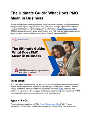 The Ultimate Guide: What Does PMO
Mean in Business
In today's fast-paced business environment, organizations are constantly striving to streamline
their processes, improve project success rates, and ensure strategic alignment. One effective
approach that has gained significant popularity is establishing a Project Management Office
(PMO). In this comprehensive guide, we will explore what PMO means in a business context, its
types, functions, benefits, challenges, and how to establish a successful PMO.
Introduction
At its core, a PMO is a centralized unit within an organization that oversees the management of
projects and ensures they are aligned with the company's strategic goals. The PMO acts as a
catalyst for effective project execution and provides the necessary tools, processes, and
guidance to project teams. By leveraging standardized project management practices, the PMO
enhances collaboration, communication, and overall project success.
Types of PMOs
There are three primary types of PMOs: Project Management Office (PMO), Program
Management Office (PgMO), and Portfolio Management Office (PfMO). Each type serves a
 