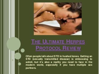 THE ULTIMATE HERPES
PROTOCOL REVIEW
Often people talk about STD in hushed tones. Getting an
STD (sexually transmitted disease) is embossing to
admit, but it’s also a reality you need to face in the
modern world, especially if you have multiple sex
partners.
 