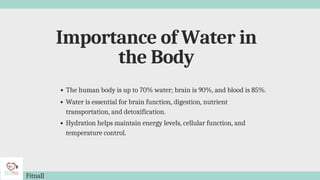 Importance of Water in
the Body
Fitnall
The human body is up to 70% water; brain is 90%, and blood is 85%.
Water is essential for brain function, digestion, nutrient
transportation, and detoxification.
Hydration helps maintain energy levels, cellular function, and
temperature control.
 