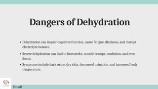 Dangers of Dehydration
Fitnall
Dehydration can impair cognitive function, cause fatigue, dizziness, and disrupt
electrolyte balance.
Severe dehydration can lead to heatstroke, muscle cramps, confusion, and even
death.
Symptoms include dark urine, dry skin, decreased urination, and increased body
temperature.
 