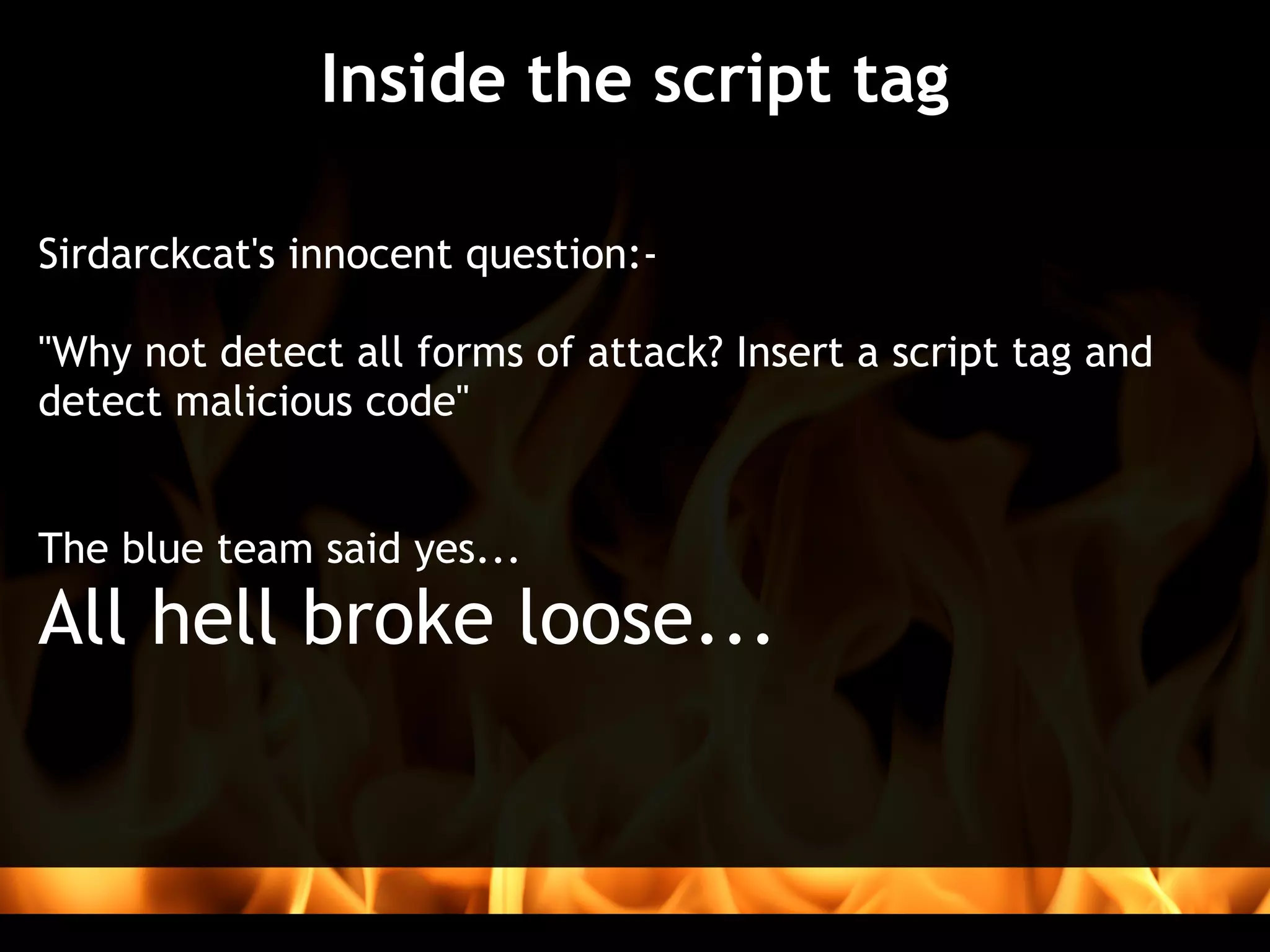 Inside the script tag

Sirdarckcat's innocent question:-
 
"Why not detect all forms of attack? Insert a script tag and
detect malicious code"


The blue team said yes...
All hell broke loose...
 