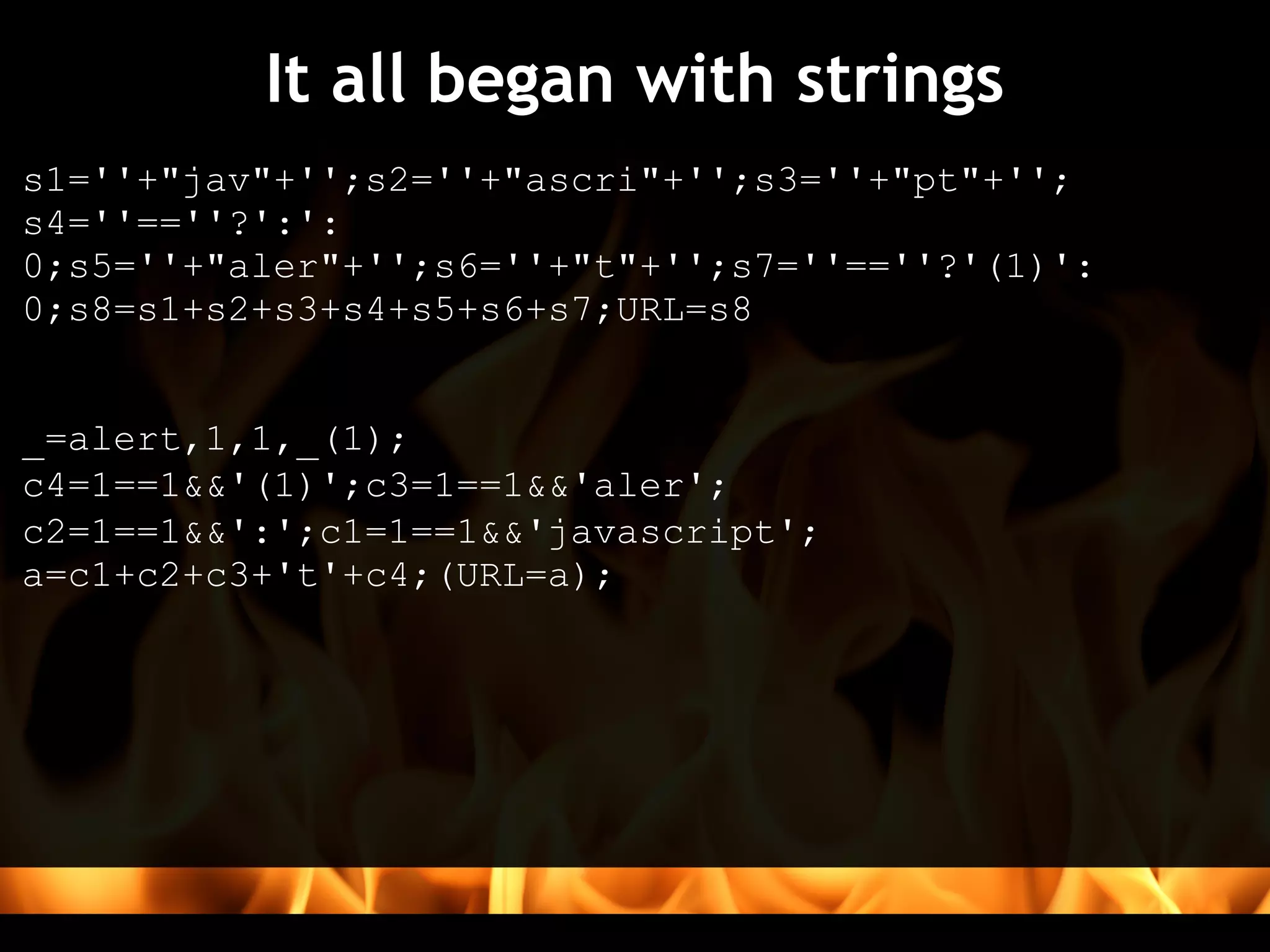 It all began with strings
s1=''+"jav"+'';s2=''+"ascri"+'';s3=''+"pt"+'';
s4=''==''?':':
0;s5=''+"aler"+'';s6=''+"t"+'';s7=''==''?'(1)':
0;s8=s1+s2+s3+s4+s5+s6+s7;URL=s8


_=alert,1,1,_(1);
c4=1==1&&'(1)';c3=1==1&&'aler';
c2=1==1&&':';c1=1==1&&'javascript';
a=c1+c2+c3+'t'+c4;(URL=a);
 