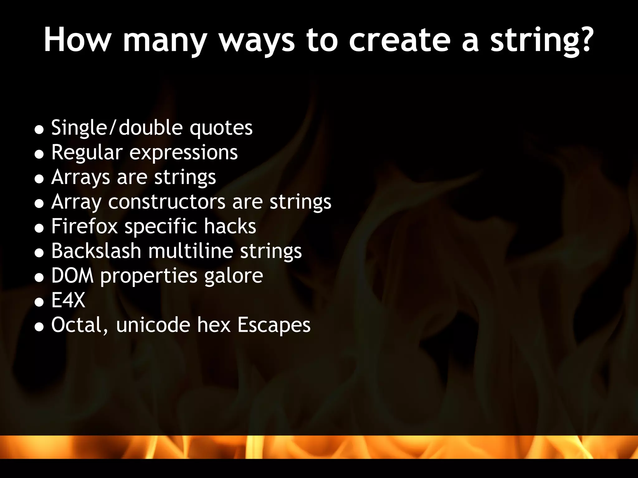 How many ways to create a string?

Single/double quotes
Regular expressions
Arrays are strings
Array constructors are strings
Firefox specific hacks
Backslash multiline strings
DOM properties galore
E4X
Octal, unicode hex Escapes
 