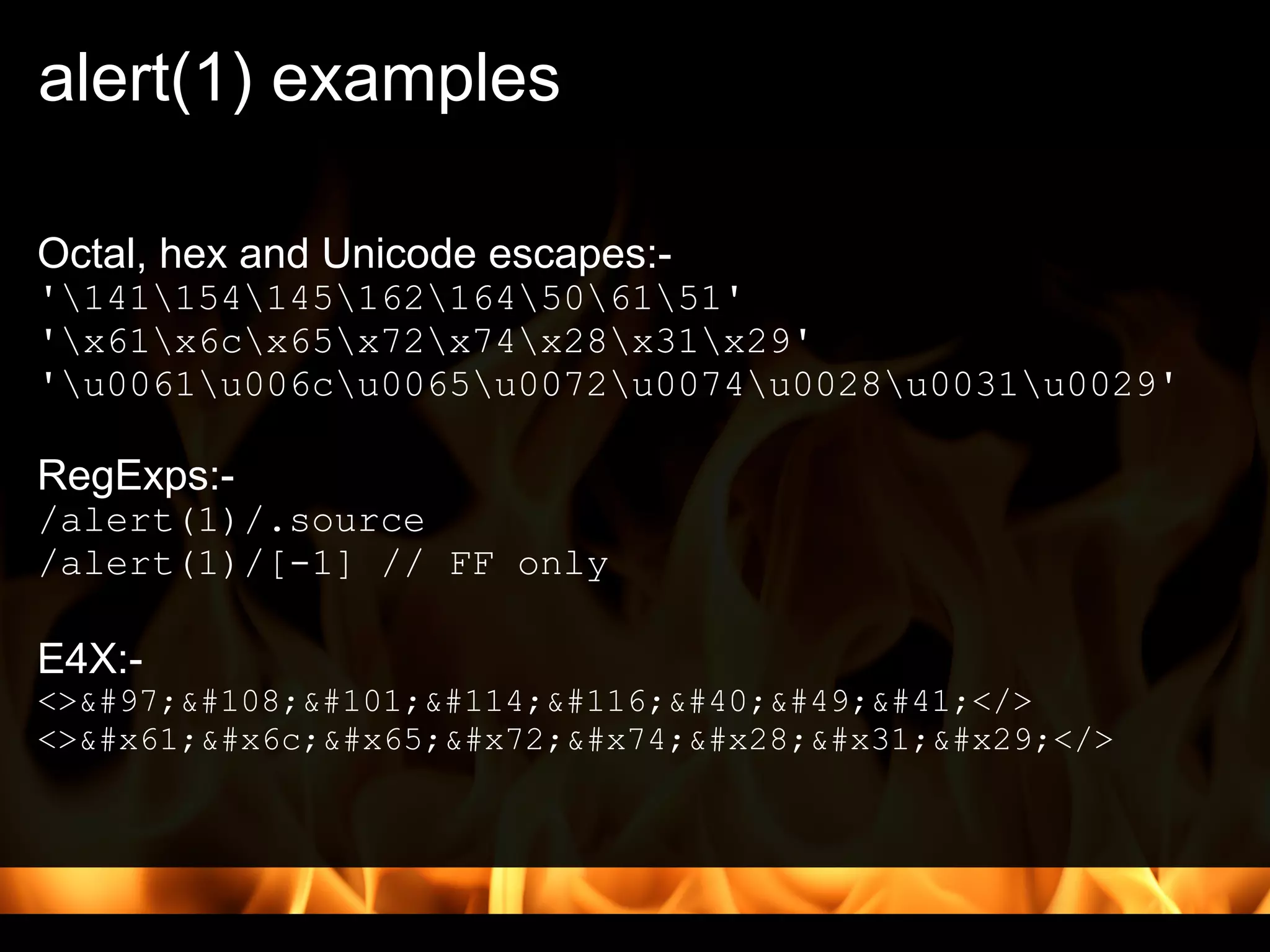 alert(1) examples

Octal, hex and Unicode escapes:-
'141154145162164506151'
'x61x6cx65x72x74x28x31x29'
'u0061u006cu0065u0072u0074u0028u0031u0029'

RegExps:-
/alert(1)/.source
/alert(1)/[-1] // FF only

E4X:-
<>alert(1)</>
<>alert(1)</>
 