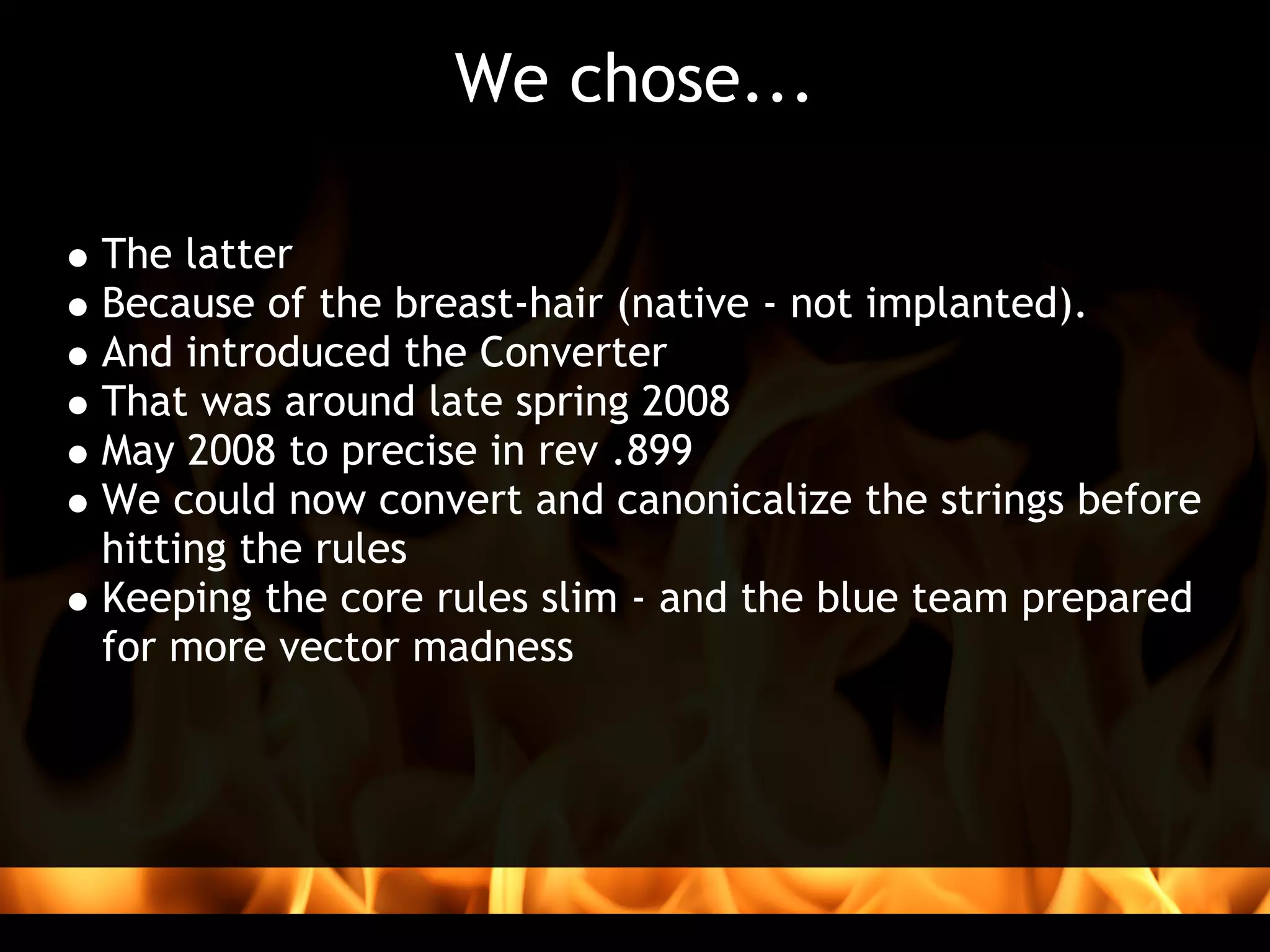 We chose...

The latter
Because of the breast-hair (native - not implanted).
And introduced the Converter
That was around late spring 2008
May 2008 to precise in rev .899
We could now convert and canonicalize the strings before
hitting the rules
Keeping the core rules slim - and the blue team prepared
for more vector madness
 