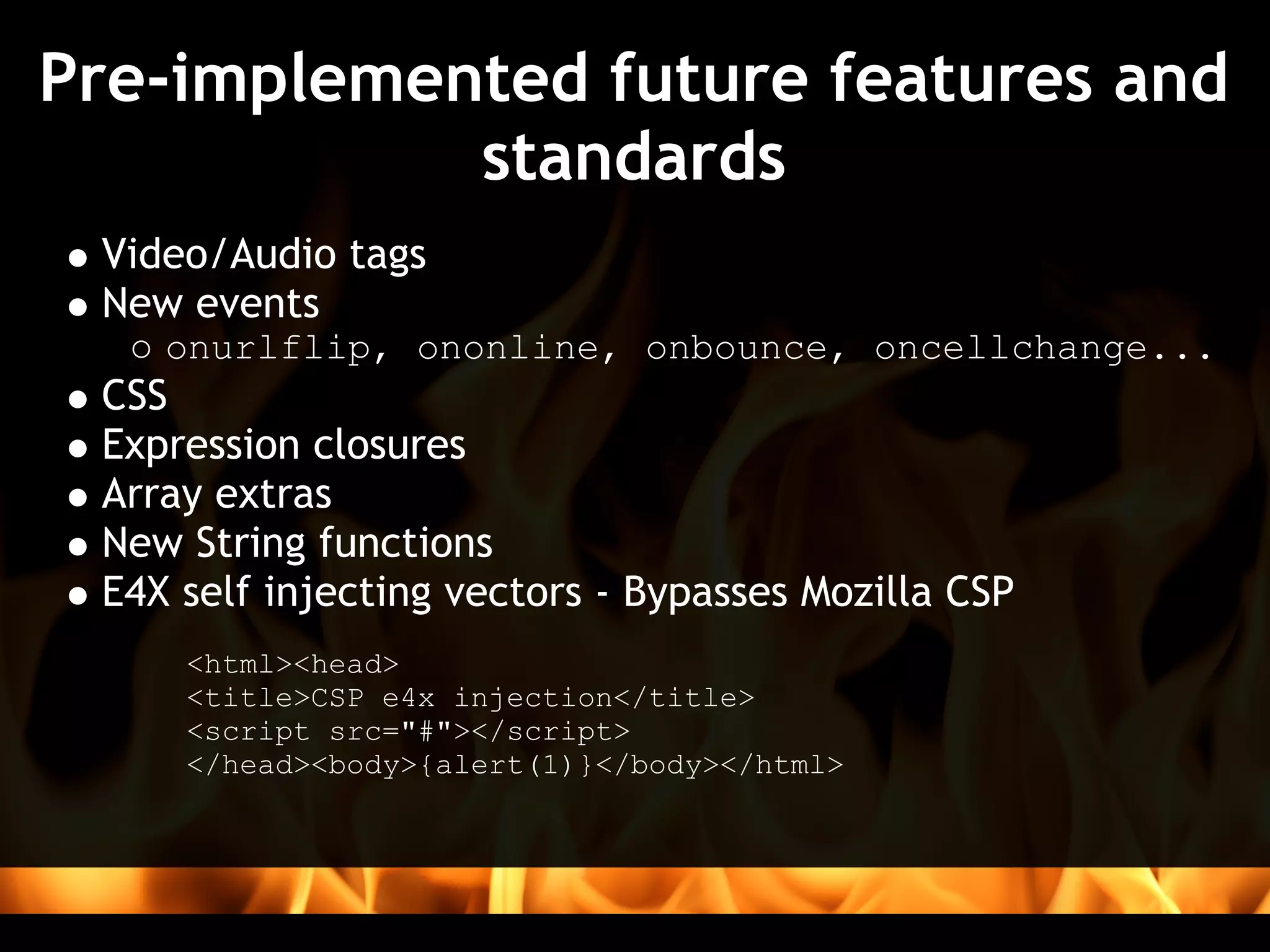 Pre-implemented future features and
            standards
 Video/Audio tags
 New events
    onurlflip, ononline, onbounce, oncellchange...
 CSS
 Expression closures
 Array extras
 New String functions
 E4X self injecting vectors - Bypasses Mozilla CSP
     <html><head>
     <title>CSP e4x injection</title>
     <script src="#"></script>
     </head><body>{alert(1)}</body></html>
 