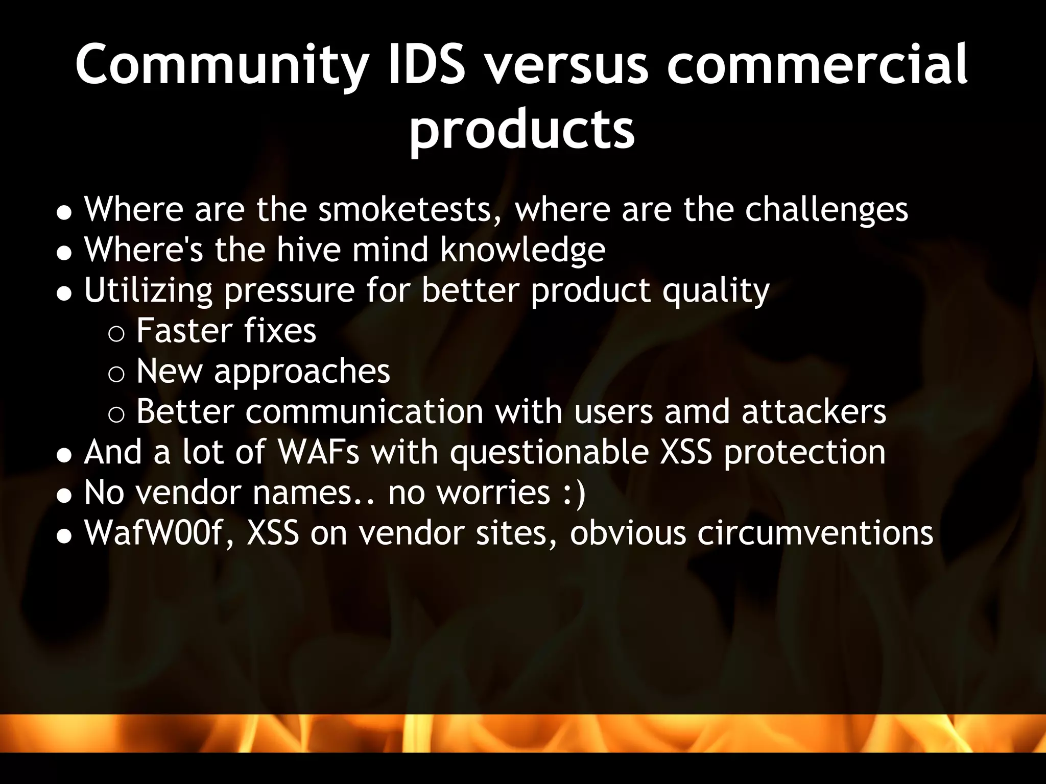Community IDS versus commercial
           products
Where are the smoketests, where are the challenges
Where's the hive mind knowledge
Utilizing pressure for better product quality
    Faster fixes
    New approaches
    Better communication with users amd attackers
And a lot of WAFs with questionable XSS protection 
No vendor names.. no worries :)
WafW00f, XSS on vendor sites, obvious circumventions
 