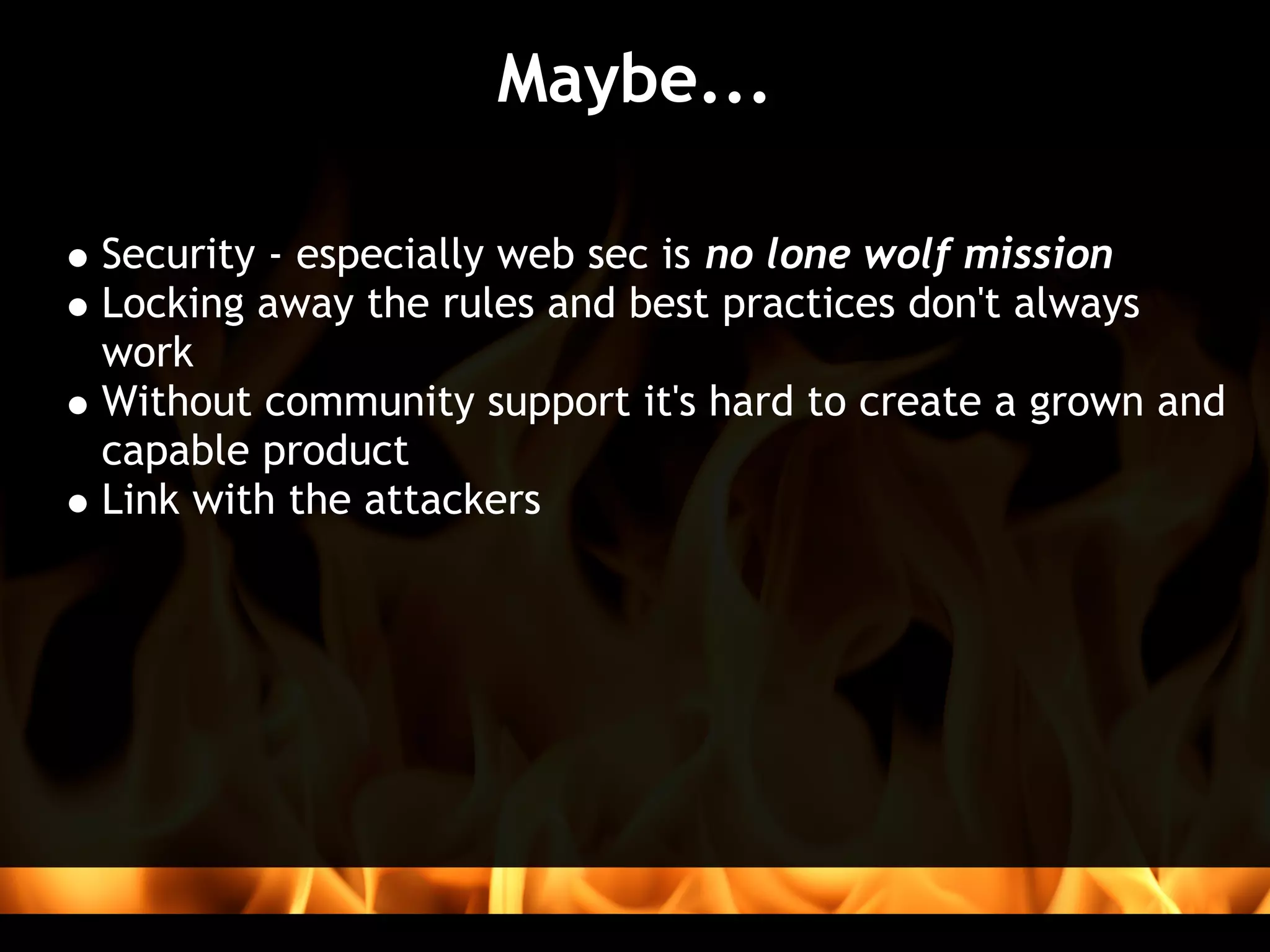 Maybe...

Security - especially web sec is no lone wolf mission
Locking away the rules and best practices don't always
work
Without community support it's hard to create a grown and
capable product
Link with the attackers
 