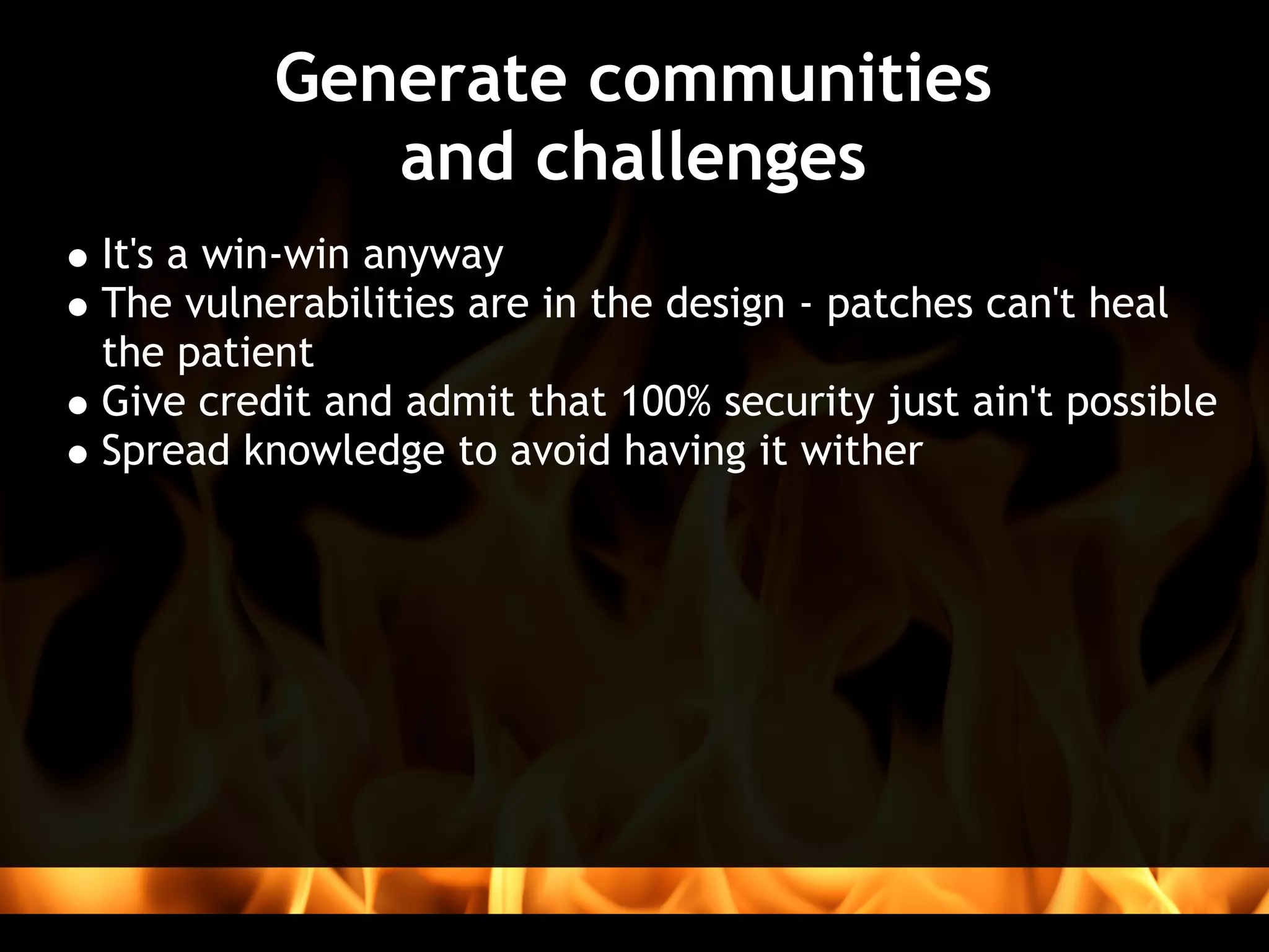 Generate communities 
            and challenges
It's a win-win anyway
The vulnerabilities are in the design - patches can't heal
the patient
Give credit and admit that 100% security just ain't possible
Spread knowledge to avoid having it wither
 