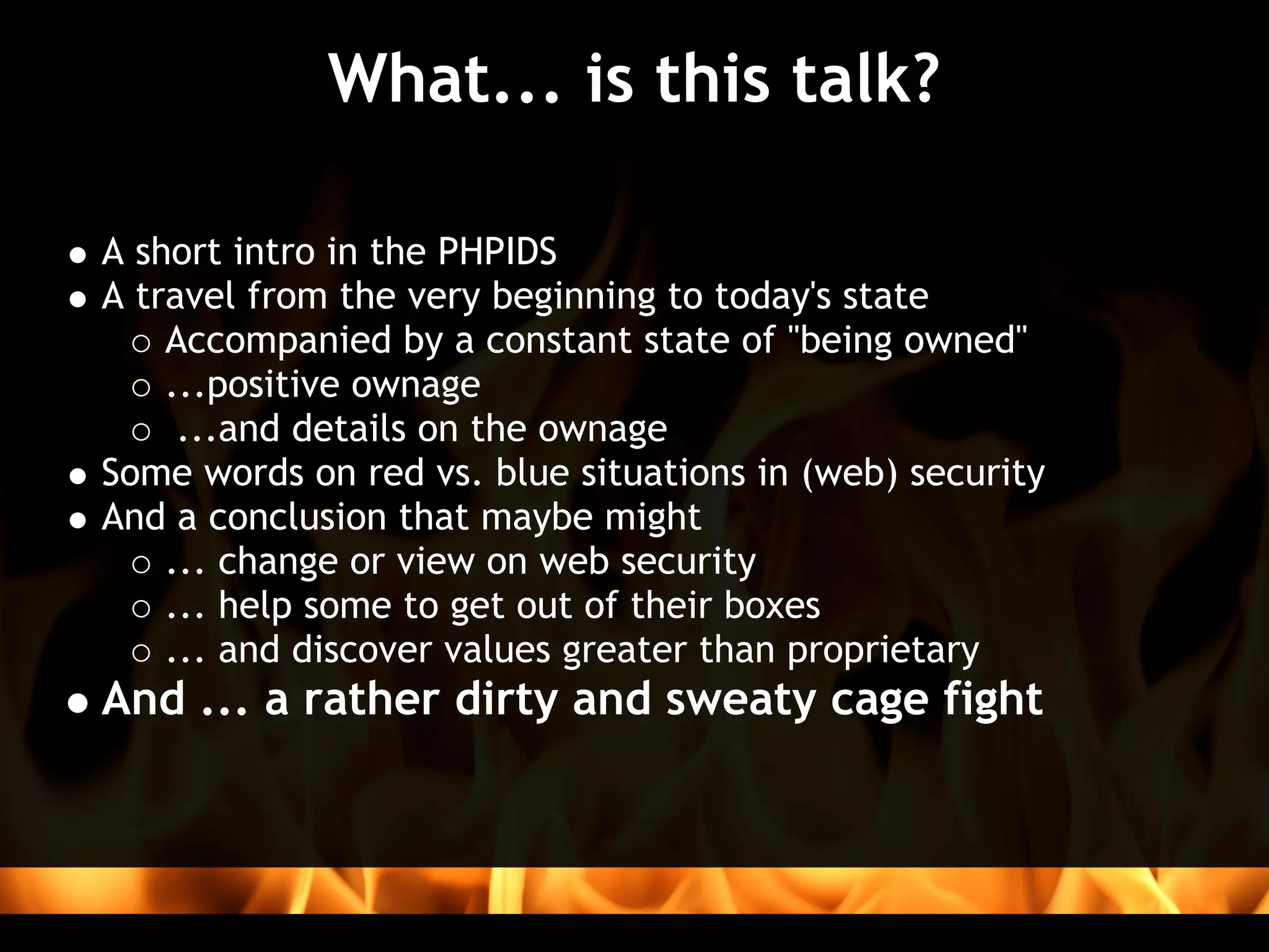 What... is this talk?

A short intro in the PHPIDS
A travel from the very beginning to today's state
    Accompanied by a constant state of "being owned"
    ...positive ownage
     ...and details on the ownage
Some words on red vs. blue situations in (web) security
And a conclusion that maybe might 
    ... change or view on web security 
    ... help some to get out of their boxes
    ... and discover values greater than proprietary
And ... a rather dirty and sweaty cage fight
 
