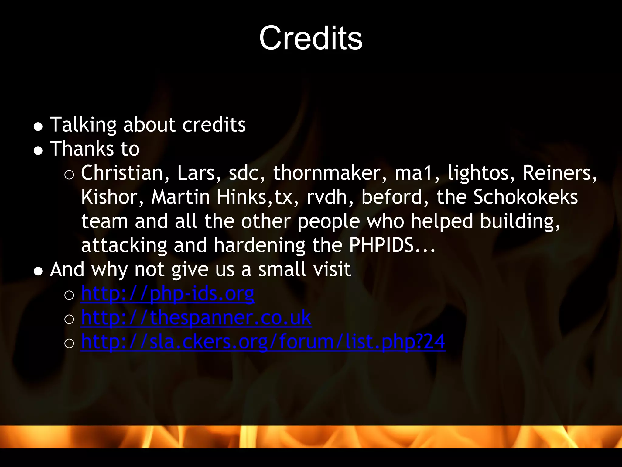 Credits

Talking about credits 
Thanks to 
   Christian, Lars, sdc, thornmaker, ma1, lightos, Reiners,
   Kishor, Martin Hinks,tx, rvdh, beford, the Schokokeks
   team and all the other people who helped building,
   attacking and hardening the PHPIDS...
And why not give us a small visit
   http://php-ids.org
   http://thespanner.co.uk
   http://sla.ckers.org/forum/list.php?24
 