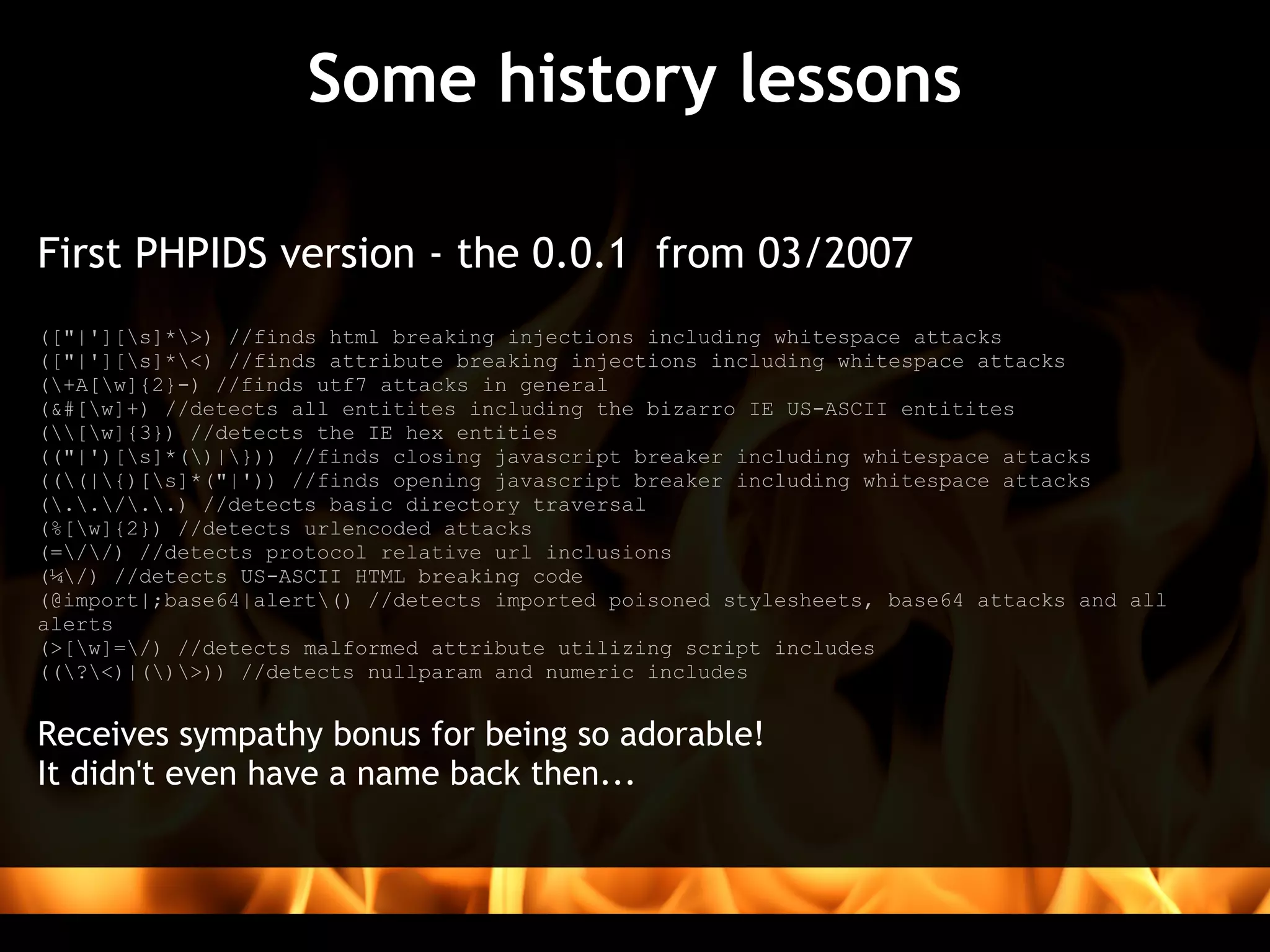 Some history lessons

First PHPIDS version - the 0.0.1  from 03/2007
(["|'][s]*>) //finds html breaking injections including whitespace attacks
(["|'][s]*<) //finds attribute breaking injections including whitespace attacks
(+A[w]{2}-) //finds utf7 attacks in general
(&#[w]+) //detects all entitites including the bizarro IE US-ASCII entitites
([w]{3}) //detects the IE hex entities
(("|')[s]*()|})) //finds closing javascript breaker including whitespace attacks
(((|{)[s]*("|')) //finds opening javascript breaker including whitespace attacks
(../..) //detects basic directory traversal
(%[w]{2}) //detects urlencoded attacks
(=//) //detects protocol relative url inclusions
(¼/) //detects US-ASCII HTML breaking code
(@import|;base64|alert() //detects imported poisoned stylesheets, base64 attacks and all
alerts
(>[w]=/) //detects malformed attribute utilizing script includes
((?<)|()>)) //detects nullparam and numeric includes


Receives sympathy bonus for being so adorable! 
It didn't even have a name back then...
 