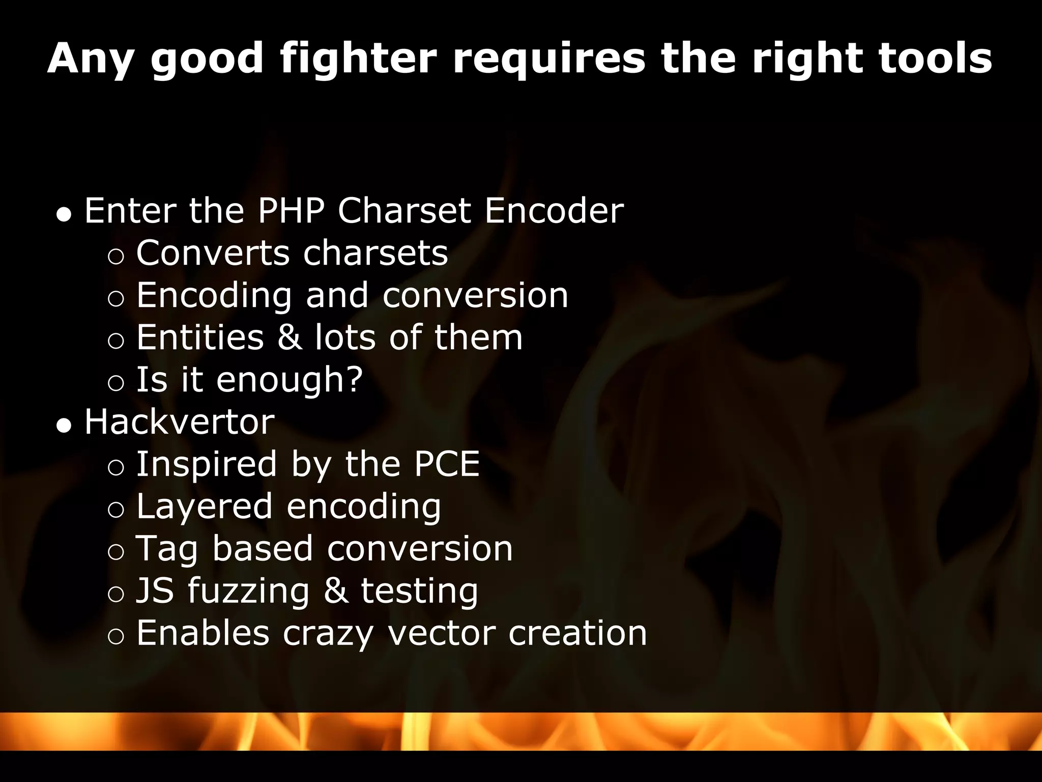 Any good fighter requires the right tools


 Enter the PHP Charset Encoder
    Converts charsets
    Encoding and conversion
    Entities & lots of them
    Is it enough?
 Hackvertor
    Inspired by the PCE
    Layered encoding
    Tag based conversion
    JS fuzzing & testing
    Enables crazy vector creation
 