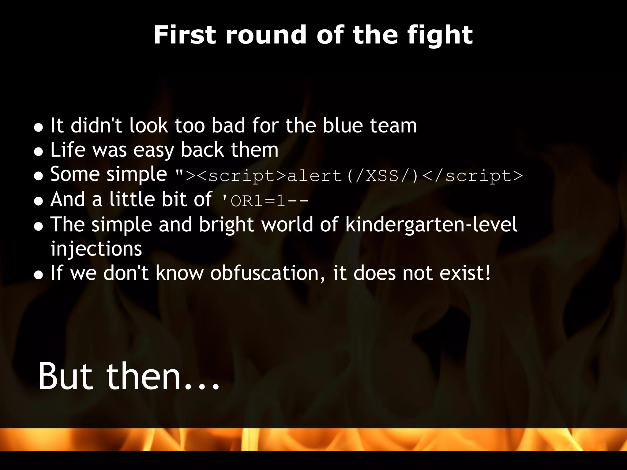 First round of the fight


It didn't look too bad for the blue team
Life was easy back them
Some simple "><script>alert(/XSS/)</script>
And a little bit of 'OR1=1--
The simple and bright world of kindergarten-level
injections
If we don't know obfuscation, it does not exist!   




But then...
 