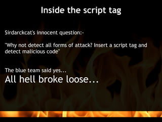 Inside the script tag

Sirdarckcat's innocent question:-
 
"Why not detect all forms of attack? Insert a script tag and
detect malicious code"


The blue team said yes...
All hell broke loose...
 