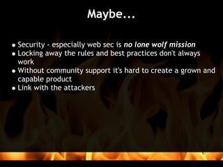 Maybe...

Security - especially web sec is no lone wolf mission
Locking away the rules and best practices don't always
work
Without community support it's hard to create a grown and
capable product
Link with the attackers
 