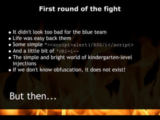 First round of the fight


It didn't look too bad for the blue team
Life was easy back them
Some simple "><script>alert(/XSS/)</script>
And a little bit of 'OR1=1--
The simple and bright world of kindergarten-level
injections
If we don't know obfuscation, it does not exist!   




But then...
 