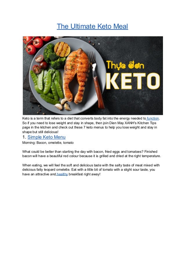 The Ultimate Keto Meal
Keto is a term that refers to a diet that converts body fat into the energy needed to function.
So if you need to lose weight and stay in shape, then join Dien May XANH's Kitchen Tips
page in the kitchen and check out these 7 keto menus to help you lose weight and stay in
shape but still delicious!
1. Simple Keto Menu
Morning: Bacon, omelette, tomato
What could be better than starting the day with bacon, fried eggs and tomatoes? Finished
bacon will have a beautiful red colour because it is grilled and dried at the right temperature.
When eating, we will feel the soft and delicious taste with the salty taste of meat mixed with
delicious fatty leopard omelette. Eat with a little bit of tomato with a slight sour taste, you
have an attractive and healthy breakfast right away!
 