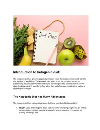 Introduction to ketogenic diet:
The ketogenic diet has grown in popularity in recent years due to its possible health benefits
and success in weight loss. The ketogenic diet seeks to put the body into ketosis by
substantially reducing carbohydrate intake and increasing healthy fat consumption. In this
state, the body primarily uses fat for fuel rather than carbohydrates, resulting in a variety of
physiological changes.
The Ketogenic Diet Has Many Advantages:
The ketogenic diet has various advantages that have contributed to its popularity:
1. Weight Loss: The ketogenic diet is well-known for promoting weight loss. By limiting
carbohydrates, the body uses its fat stores for energy, resulting in increased fat
burning and weight loss.
 