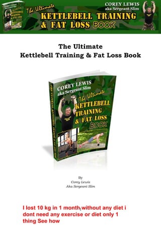 The Ultimate Kettlebell Training & Fat Loss Book
1
The Ultimate
Kettlebell Training & Fat Loss Book
By
Corey Lewis
Aka Sergeant Slim
I lost 10 kg in 1 month without any diet i
dont need any exercise or diet only 1
thing See how
 