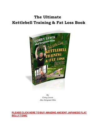 The Ultimate
Kettlebell Training & Fat Loss Book
By
Corey Lewis
Aka Sergeant Slim
PLEASE CLICK HERE TO BUY AMAZING ANCIENT JAPANESE FLAT
BELLY TONIC
 