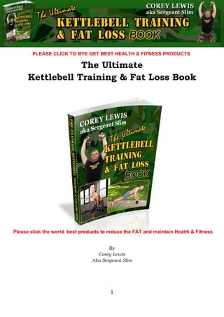 The Ultimate Kettlebell Training & Fat Loss Book
1
The Ultimate
Kettlebell Training & Fat Loss Book
By
Corey Lewis
Aka Sergeant Slim
Please click the world best products to reduce the FAT and maintain Health & Fitness
PLEASE CLICK TO BYE GET BEST HEALTH & FITNESS PRODUCTS
 