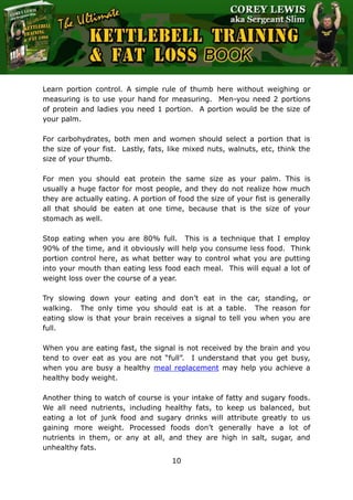 The Ultimate Kettlebell Training & Fat Loss Book
10
Learn portion control. A simple rule of thumb here without weighing or
measuring is to use your hand for measuring. Men-you need 2 portions
of protein and ladies you need 1 portion. A portion would be the size of
your palm.
For carbohydrates, both men and women should select a portion that is
the size of your fist. Lastly, fats, like mixed nuts, walnuts, etc, think the
size of your thumb.
For men you should eat protein the same size as your palm. This is
usually a huge factor for most people, and they do not realize how much
they are actually eating. A portion of food the size of your fist is generally
all that should be eaten at one time, because that is the size of your
stomach as well.
Stop eating when you are 80% full. This is a technique that I employ
90% of the time, and it obviously will help you consume less food. Think
portion control here, as what better way to control what you are putting
into your mouth than eating less food each meal. This will equal a lot of
weight loss over the course of a year.
Try slowing down your eating and don’t eat in the car, standing, or
walking. The only time you should eat is at a table. The reason for
eating slow is that your brain receives a signal to tell you when you are
full.
When you are eating fast, the signal is not received by the brain and you
tend to over eat as you are not “full”. I understand that you get busy,
when you are busy a healthy meal replacement may help you achieve a
healthy body weight.
Another thing to watch of course is your intake of fatty and sugary foods.
We all need nutrients, including healthy fats, to keep us balanced, but
eating a lot of junk food and sugary drinks will attribute greatly to us
gaining more weight. Processed foods don’t generally have a lot of
nutrients in them, or any at all, and they are high in salt, sugar, and
unhealthy fats.
 