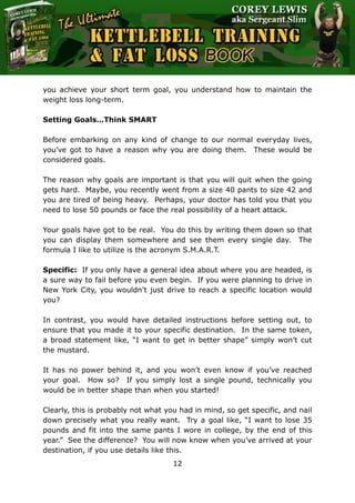 The Ultimate Kettlebell Training & Fat Loss Book
12
you achieve your short term goal, you understand how to maintain the
weight loss long-term.
Setting Goals…Think SMART
Before embarking on any kind of change to our normal everyday lives,
you’ve got to have a reason why you are doing them. These would be
considered goals.
The reason why goals are important is that you will quit when the going
gets hard. Maybe, you recently went from a size 40 pants to size 42 and
you are tired of being heavy. Perhaps, your doctor has told you that you
need to lose 50 pounds or face the real possibility of a heart attack.
Your goals have got to be real. You do this by writing them down so that
you can display them somewhere and see them every single day. The
formula I like to utilize is the acronym S.M.A.R.T.
Specific: If you only have a general idea about where you are headed, is
a sure way to fail before you even begin. If you were planning to drive in
New York City, you wouldn’t just drive to reach a specific location would
you?
In contrast, you would have detailed instructions before setting out, to
ensure that you made it to your specific destination. In the same token,
a broad statement like, “I want to get in better shape” simply won’t cut
the mustard.
It has no power behind it, and you won’t even know if you’ve reached
your goal. How so? If you simply lost a single pound, technically you
would be in better shape than when you started!
Clearly, this is probably not what you had in mind, so get specific, and nail
down precisely what you really want. Try a goal like, “I want to lose 35
pounds and fit into the same pants I wore in college, by the end of this
year.” See the difference? You will now know when you’ve arrived at your
destination, if you use details like this.
 