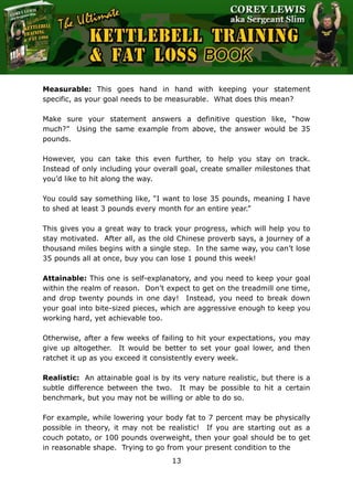 The Ultimate Kettlebell Training & Fat Loss Book
13
Measurable: This goes hand in hand with keeping your statement
specific, as your goal needs to be measurable. What does this mean?
Make sure your statement answers a definitive question like, “how
much?” Using the same example from above, the answer would be 35
pounds.
However, you can take this even further, to help you stay on track.
Instead of only including your overall goal, create smaller milestones that
you’d like to hit along the way.
You could say something like, “I want to lose 35 pounds, meaning I have
to shed at least 3 pounds every month for an entire year.”
This gives you a great way to track your progress, which will help you to
stay motivated. After all, as the old Chinese proverb says, a journey of a
thousand miles begins with a single step. In the same way, you can’t lose
35 pounds all at once, buy you can lose 1 pound this week!
Attainable: This one is self-explanatory, and you need to keep your goal
within the realm of reason. Don’t expect to get on the treadmill one time,
and drop twenty pounds in one day! Instead, you need to break down
your goal into bite-sized pieces, which are aggressive enough to keep you
working hard, yet achievable too.
Otherwise, after a few weeks of failing to hit your expectations, you may
give up altogether. It would be better to set your goal lower, and then
ratchet it up as you exceed it consistently every week.
Realistic: An attainable goal is by its very nature realistic, but there is a
subtle difference between the two. It may be possible to hit a certain
benchmark, but you may not be willing or able to do so.
For example, while lowering your body fat to 7 percent may be physically
possible in theory, it may not be realistic! If you are starting out as a
couch potato, or 100 pounds overweight, then your goal should be to get
in reasonable shape. Trying to go from your present condition to the
 