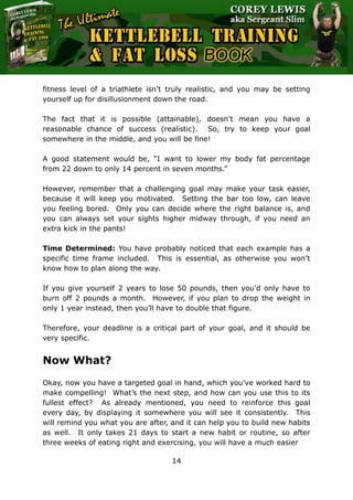 The Ultimate Kettlebell Training & Fat Loss Book
14
fitness level of a triathlete isn’t truly realistic, and you may be setting
yourself up for disillusionment down the road.
The fact that it is possible (attainable), doesn’t mean you have a
reasonable chance of success (realistic). So, try to keep your goal
somewhere in the middle, and you will be fine!
A good statement would be, “I want to lower my body fat percentage
from 22 down to only 14 percent in seven months.”
However, remember that a challenging goal may make your task easier,
because it will keep you motivated. Setting the bar too low, can leave
you feeling bored. Only you can decide where the right balance is, and
you can always set your sights higher midway through, if you need an
extra kick in the pants!
Time Determined: You have probably noticed that each example has a
specific time frame included. This is essential, as otherwise you won’t
know how to plan along the way.
If you give yourself 2 years to lose 50 pounds, then you’d only have to
burn off 2 pounds a month. However, if you plan to drop the weight in
only 1 year instead, then you’ll have to double that figure.
Therefore, your deadline is a critical part of your goal, and it should be
very specific.
Now What?
Okay, now you have a targeted goal in hand, which you’ve worked hard to
make compelling! What’s the next step, and how can you use this to its
fullest effect? As already mentioned, you need to reinforce this goal
every day, by displaying it somewhere you will see it consistently. This
will remind you what you are after, and it can help you to build new habits
as well. It only takes 21 days to start a new habit or routine, so after
three weeks of eating right and exercising, you will have a much easier
 