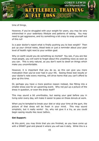 The Ultimate Kettlebell Training & Fat Loss Book
15
time of things.
However, if you’ve struggled with your weight for years, you may be very
entrenched in your sedentary lifestyle and patterns of eating. You may
need to get aggressive, and try something a bit crazy to snap yourself out
of this rut!
Is a poor doctor’s report what is finally pushing you to lose weight? Then
put up your clinical notes, blood tests or just a reminder about your poor
level of health right next to your written goal.
Why on earth would you do something so morbid? You see, if you are like
most people, you will want to forget about this unsettling news as soon as
you can. This is only natural, as you don’t want to dwell on things which
make you uncomfortable.
However, it is important that you do so, as this can give you more
motivation than you’ve ever had in your life. Seeing those test results or
your doctor’s note every morning, will drive home that you can’t afford to
give up this time.
Or, perhaps you have a more positive reason instead, like fitting into a
smaller dress size for an upcoming event. Why not put up a picture of the
dress in question, or even the dress itself?
This may sound a bit unorthodox, but seeing your goal before you in
living color every day, will make it easier to pass on those donuts at work.
When you’re tempted to break your diet or skip your time at the gym, the
picture of that dress will be fresh in your mind. This may sound
simplistic, but it really works! So, why not give it a try, as you could
begin seeing results like never before.
Get Support:
At this point, you may think that you are finished, as you have come up
with a SMART goal and placed it where you will see it daily. While this is a
 