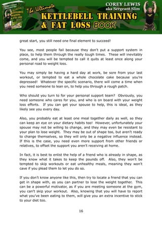The Ultimate Kettlebell Training & Fat Loss Book
16
great start, you still need one final element to succeed!
You see, most people fail because they don’t put a support system in
place, to help them through the really tough times. These will inevitably
come, and you will be tempted to call it quits at least once along your
personal road to weight loss.
You may simply be having a hard day at work, be sore from your last
workout, or tempted to eat a whole chocolate cake because you’re
depressed! Whatever the specific scenario, there will come a time when
you need someone to lean on, to help you through a rough patch.
Who should you turn to for your personal support team? Obviously, you
need someone who cares for you, and who is on board with your weight
loss efforts. If you can get your spouse to help, this is ideal, as they
likely see you every day.
Also, you probably eat at least one meal together daily as well, so they
can keep an eye on your dietary habits too! However, unfortunately your
spouse may not be willing to change, and they may even be resistant to
your plan to lose weight. They may be out of shape too, but aren’t ready
to change themselves, so they will only be a negative influence instead.
If this is the case, you need even more support from other friends or
relatives, to offset the support you aren’t receiving at home.
In fact, it is best to enlist the help of a friend who is already in shape, as
they know what it takes to keep the pounds off. Also, they won’t be
tempted to skip workouts or eat unhealthy meals, meaning they won’t
cave if you plead them to let you do so.
If you don’t know anyone like this, then try to locate a friend that you can
get in shape with, as you can partner to lose the weight together. This
can be a powerful motivator, as if you are meeting someone at the gym,
you can’t skip your workout. Also, knowing that you will have to report
what you’ve been eating to them, will give you an extra incentive to stick
to your diet too.
 
