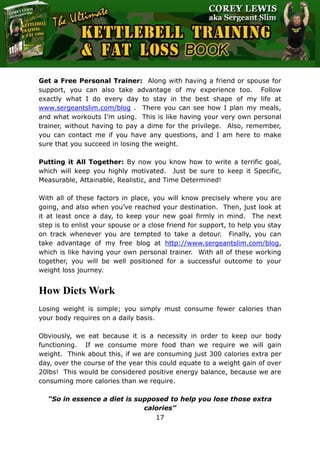 The Ultimate Kettlebell Training & Fat Loss Book
17
Get a Free Personal Trainer: Along with having a friend or spouse for
support, you can also take advantage of my experience too. Follow
exactly what I do every day to stay in the best shape of my life at
www.sergeantslim.com/blog . There you can see how I plan my meals,
and what workouts I’m using. This is like having your very own personal
trainer, without having to pay a dime for the privilege. Also, remember,
you can contact me if you have any questions, and I am here to make
sure that you succeed in losing the weight.
Putting it All Together: By now you know how to write a terrific goal,
which will keep you highly motivated. Just be sure to keep it Specific,
Measurable, Attainable, Realistic, and Time Determined!
With all of these factors in place, you will know precisely where you are
going, and also when you’ve reached your destination. Then, just look at
it at least once a day, to keep your new goal firmly in mind. The next
step is to enlist your spouse or a close friend for support, to help you stay
on track whenever you are tempted to take a detour. Finally, you can
take advantage of my free blog at http://www.sergeantslim.com/blog,
which is like having your own personal trainer. With all of these working
together, you will be well positioned for a successful outcome to your
weight loss journey.
How Diets Work
Losing weight is simple; you simply must consume fewer calories than
your body requires on a daily basis.
Obviously, we eat because it is a necessity in order to keep our body
functioning. If we consume more food than we require we will gain
weight. Think about this, if we are consuming just 300 calories extra per
day, over the course of the year this could equate to a weight gain of over
20lbs! This would be considered positive energy balance, because we are
consuming more calories than we require.
“So in essence a diet is supposed to help you lose those extra
calories”
 