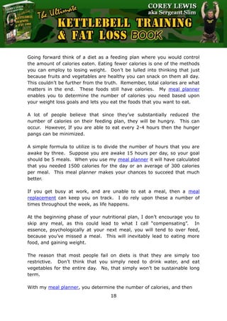 The Ultimate Kettlebell Training & Fat Loss Book
18
Going forward think of a diet as a feeding plan where you would control
the amount of calories eaten. Eating fewer calories is one of the methods
you can employ to losing weight. Don’t be lulled into thinking that just
because fruits and vegetables are healthy you can snack on them all day.
This couldn’t be further from the truth. Remember, total calories are what
matters in the end. These foods still have calories. My meal planner
enables you to determine the number of calories you need based upon
your weight loss goals and lets you eat the foods that you want to eat.
A lot of people believe that since they’ve substantially reduced the
number of calories on their feeding plan, they will be hungry. This can
occur. However, If you are able to eat every 2-4 hours then the hunger
pangs can be minimized.
A simple formula to utilize is to divide the number of hours that you are
awake by three. Suppose you are awake 15 hours per day, so your goal
should be 5 meals. When you use my meal planner it will have calculated
that you needed 1500 calories for the day or an average of 300 calories
per meal. This meal planner makes your chances to succeed that much
better.
If you get busy at work, and are unable to eat a meal, then a meal
replacement can keep you on track. I do rely upon these a number of
times throughout the week, as life happens.
At the beginning phase of your nutritional plan, I don’t encourage you to
skip any meal, as this could lead to what I call “compensating”. In
essence, psychologically at your next meal, you will tend to over feed,
because you’ve missed a meal. This will inevitably lead to eating more
food, and gaining weight.
The reason that most people fail on diets is that they are simply too
restrictive. Don’t think that you simply need to drink water, and eat
vegetables for the entire day. No, that simply won’t be sustainable long
term.
With my meal planner, you determine the number of calories, and then
 