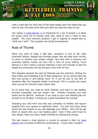 The Ultimate Kettlebell Training & Fat Loss Book
19
craft a meal plan for each day of the week based upon the foods that you
want to eat, not what some diet guru tells you that you have to eat.
The reason a meal planner is so important for a lot of people is it takes
the guess work out of exactly what they need to eat in order to lose
weight. The most common question I get in regards to weight loss is,
“what can I eat?” This question can finally be answered.
Rule of Thumb
When you want to keep a diet plan, discipline is one of the most
important factors. Weight loss through proper diet will take from months
to years to achieve your proper weight. Any diet that is extreme and
promotes speedy results can turn into a form of yo-yo dieting. Yo-yo
dieting is a term where a person following a diet and manage to lose his
weight but eventually will eat and gain more than he lost.
This happens because the diet he followed was too extreme; limiting his
food intake and forbidding a lot of food categories. So he cannot take this
diet thus giving in and eating more. Or it can be due to the lack of
discipline after the targeted weight is achieved. This is usually the cause
when you go for extreme hyper caloric diet.
So to avoid that, you need to think lifestyle, and learn to eat healthy,
exercise frequently, and get proper rest. Initially changing your bad
habits will be difficult. However, if you stick to your new feeding plan for
at least 21 to 30 days, it should lay a good foundation for success.
Changing your diet from one that was unhealthy to healthy will require
support from your spouse or significant other. I’ve seen too many times
where the one closest to you will sabotage your efforts. Why not let get
them on board with your new feeding plan? Even if they don’t have to
lose weight, there are many health benefits to making this change.
The last reason a meal planner is crucial to success is that my meal
planner has hundreds of different combinations. I know that I couldn’t
 