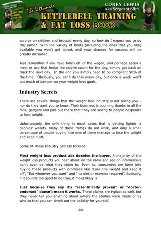 The Ultimate Kettlebell Training & Fat Loss Book
20
survive on chicken and broccoli every day, so how do I expect you to do
the same? With the variety of foods (including the ones that you like)
available you won’t get bored, and your chances for success will be
greatly increased.
Just remember if you have fallen off of the wagon, and perhaps eaten a
meal or two that broke the calorie count for the day, simply get back on
track the next day. In the end you simply need to be compliant 90% of
the time. Obviously, you can’t do this every day, but once a week won’t
put much of damper on your weight loss goals.
Industry Secrets
There are several things that the weight loss industry is not telling you –
nor do they want you to know. Their business is booming thanks to all the
fads, gadgets and pills out there that they are selling to people desperate
to lose weight.
Unfortunately, the only thing in most cases that is getting lighter is
peoples’ wallets. Many of these things do not work, and only a small
percentage of people buying into one of them manage to lose the weight
and keep it off.
Some of These Industry Secrets Include:
Most weight loss product ads deceive the buyer. A majority of the
weight loss products you hear about on the radio and see on infomercials
don’t even do what they claim to. Even so, consumers are lured into
buying these products with promises like “Lose the weight and keep it
off”, “Eat whatever you want” and “no diet or exercise required”. Basically,
if it sounds too good to be true, it most likely is.
Just because they say it’s “scientifically proven” or “doctor-
endorsed” doesn’t mean it works. These claims are typical as well, but
they never tell you anything about where the studies were made or by
who so that you can check out the validity for yourself.
 