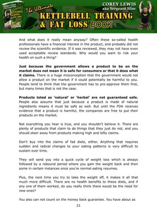 The Ultimate Kettlebell Training & Fat Loss Book
21
And what does it really mean anyway? Often these so-called health
professionals have a financial interest in the product, and probably did not
review the scientific evidence. If it was reviewed, they may not have even
used acceptable review standards. Why would you want to risk your
health on such a thing?
Just because the government allows a product to be on the
market does not mean it is safe for consumers or that it does what
it claims. There is a huge misconception that the government would not
allow a product on the market if it could potentially be harmful to you.
People tend to think that the government has to pre-approve them first,
but many times that is not the case.
Products toted as ‘natural’ or ‘herbal’ are not guaranteed safe.
People also assume that just because a product is made of natural
ingredients means it must be safe as well. But until the FDA receives
evidence that a product is harmful, the companies are free to put their
products on the market.
Not everything you hear is true, and you shouldn’t believe it. There are
plenty of products that claim to do things that they just do not, and you
should steer away from products making high and lofty claims.
Don’t buy into the claims of fad diets, either. Anything that requires
sudden and radical changes to your eating patterns is very difficult to
sustain over time.
They will send you into a quick cycle of weight loss which is always
followed by a rebound period where you gain the weight back and then
some in certain instances once you’re normal eating resumes.
Plus, the next time you try to take the weight off, it makes it all that
much more difficult. There are no health benefits to these diets, and if
any one of them worked, do you really think there would be the need for
new ones?
You also can not count on the money back guarantee. You have about as
 