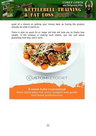 The Ultimate Kettlebell Training & Fat Loss Book
22
good of a chance on getting your money back as having the product
actually do what it claims to.
There is also no quick fix or magic pill that will help you to finally lose
weight. If the product is making such claims, you can just about
guarantee that they won’t work.
 