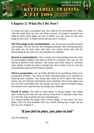 The Ultimate Kettlebell Training & Fat Loss Book
23
Chapter 2: What Do I Do Now?
To make any diet a successful one, you need to be committed to it. Only
with the right mind set can you reach success. To prepare yourself, you
need to know what stage you are in before you can move on the next
stage of your diet. It might not be obvious but it is there.
The First stage is pre-contemplation. You do not see yourself as being
over-weight. You do not feel like changing yourself. Only strong pressure
will lead you to seek help. But then you would resist and just be
demoralized as you see your own situation as hopeless.
Second is contemplation. This is where you acknowledge that you have
an over-weight problem and start to think of a solution. But you are not
willing to perform that solution. You would just think about it, knowing
what actions to take to make a change but never ready to do so. You will
procrastinate about performing the solution.
Third is preparation. You've finally decided to do something about your
overweight problem. You move on from brooding about your problem to
realizing your solution. You would also start to think about the future
where you are slimmer and feeling much healthier. But at this stage you
are not fully committed yet. You would still have second thoughts about
the solution as it requires you to change your lifestyle.
Fourth is action. You start to take action in losing weight. You would
start choosing the food you eat and do some form of exercise every day.
It is the first step in achieving your targeted goal.
You should always set goals when losing weight. If you don't set your
goals, then it's very possible that your whole dieting plan might not go
the way you imagine it.
“If you fail to plan, you plan to fail”
List the following:
 