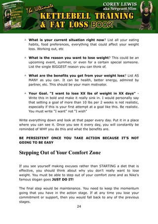 The Ultimate Kettlebell Training & Fat Loss Book
24
 What is your current situation right now? List all your eating
habits, food preferences, everything that could affect your weight
loss. Working out, etc
 What is the reason you want to lose weight? This could be an
upcoming event, summer, or even for a certain special someone.
List the single BIGGEST reason you can think of.
 What are the benefits you get from your weight loss? List AS
MANY as you can. It can be health, better energy, admired by
partner, etc. This should be your main motivator.
 Your Goal. “I want to lose XX lbs of weight in XX days” -
Write this in bold and make it really sink in. I would personally say
that setting a goal of more than 10 lbs per 2 weeks is not realistic,
especially if this is your first attempt at a goal like this. Be realistic.
You must write “I want” not “I wish”
Write everything down and look at that paper every day. Put it in a place
where you can see it. Once you see it every day, you will constantly be
reminded of WHY you do this and what the benefits are.
BE PERSISTENT ONCE YOU TAKE ACTION BECAUSE IT’S NOT
GOING TO BE EASY
Stepping Out of Your Comfort Zone
If you see yourself making excuses rather than STARTING a diet that is
effective, you should think about why you don't really want to lose
weight. You must be able to step out of your comfort zone and as Nike's
famous slogan goes JUST DO IT!
The final step would be maintenance. You need to keep the momentum
going that you have in the action stage. If at any time you lose your
commitment or support, then you would fall back to any of the previous
stages.
 