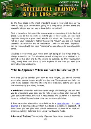 The Ultimate Kettlebell Training & Fat Loss Book
25
So the final stage is the most important stage in your diet plan as you
need to keep your commitment going for a long period of time. There are
several methods you can use to keep being committed.
First is to make a list about the reason why are you doing this in the first
place. Look at the list daily to remind you of your goals. Do not have
negative thoughts in your mind. Words like "never" or "depriving" should
not be in your vocabulary. Rather than saying "never", you are just having
desserts "occasionally and in moderation". And so the word "deprived"
can be replaced with the word "choosing" as you choose to skip chocolate
cakes.
Visualize in your mind your future slim self doing all the things that you
always wanted to do. This visualization will strengthen your motivation to
commit to this plan and be the desire to succeed. Do this visualization
daily, every time you wake up and anytime of the day you feel your
commitment is weakening.
Who to Approach When You Want to Lose Weight?
Now that you’ve decided you want to lose weight, you should include
some other people in your weight loss journey. These people can help you
with many aspects, including choosing your diet plan, setting your goals
and encouraging you along the way.
A Dietician: A dietician will have a wide range of knowledge that can help
you to understand your body and to help prepare a food plan that will fit
your particular needs, because in most states and countries it is required
to get a medical license before they can become a dietician.
A less expensive alternative to a dietician is a meal planner. My meal
planner is a patent pending system that takes a radical new approach. It
works with you like your own private nutritionist or dietician to help you
create completely balanced diets using your favorite foods.
A Personal Trainer: The majority of people have never learned to
 