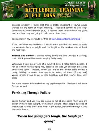 The Ultimate Kettlebell Training & Fat Loss Book
26
exercise properly. I think that this is pretty important if you’ve never
worked on any form of weight training. I wouldn’t commit to any long-
term contract with a trainer, plus, I’d require them to learn what my goals
are, and how they are going to help me achieve them.
You can follow my workouts for free at www.sergeantslim.com/blog
If you do follow my workouts, I would warn you that you need to scale
the workouts both in weight and the length of the workouts for at least
the first year.
Friends and Family: I always hating doing this and I’ve got a strategy
that I think you will be able to employ fairly easily.
Whenever I went on my one of a hundred diets, I hated telling people. I
felt as if they were judging me, because this was yet another diet I was
embarking upon. Instead, when you are at the dinner table during a
party, holiday, or some other special occasion, tell them (if they ask)
you’re simply trying to eat a little healthier and that you’re done with
diets.
For some reason, this worked for my psychologically. I believe it will work
for you as well.
Persisting Through Failure
You’re human and yes you are going to fail at one point when you are
either trying to lose weight, or maintain weight. How people succeed at
weight loss is they didn't quit when it got tough, persisted through it and
learned a lesson.
“When the going gets tough, the tough get
going”
 