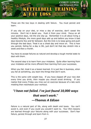 The Ultimate Kettlebell Training & Fat Loss Book
27
Those are the two keys in dealing with failure. You must persist and
learn.
If you slip on your diet, or miss a day of exercise, don’t sweat the
minutia. Don’t let it derail you. Push it from your mind. Focus on all
your positive days, not the one slip up. Remember it is all about living a
healthy lifestyle, the more good days add up and before you know it bad
days become few and far between. But the trick is to keep going and push
through the bad days. Treat it as a cheat day and move on. This is how
you persist, failing for a day is OK, just don’t let that day stretch into a
week and then a month.
You have to accept failures as natural and develop a tough mental state to
deal with them.
The second step is to learn from your mistakes. Quite often learning from
your mistakes will be more efficient than learning from your successes.
When you fail, treat it as a lesson learned. It is just like in business, when
you fail at something, you learn the things that don’t work.
This is the same with weight loss. If you have slipped off your new diet
every time you drink, then maybe you should avoid drinking. If you
realize that every Friday you miss out on exercise because of a late work
meeting then reschedule your workout.
“I have not failed. I've just found 10,000 ways
that won't work.”
―Thomas A Edison
Failure is a natural part of life, along with death and taxes. You can’t
avoid it, and even if you could you wouldn’t want to. Your life’s lessons
are learned through your failures along with your successes. Don’t fear
failure, persist through and learn from it.
 